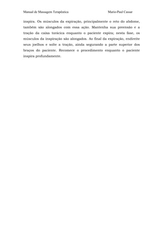Manual de Massagem Terapêutica                    Mario-Paul Cassar

inspira. Os músculos da expiração, principalmente o reto do abdome,
também são alongados com essa ação. Mantenha sua preensão e a
tração da caixa torácica enquanto o paciente expira; nesta fase, os
músculos da inspiração são alongados. Ao final da expiração, endireite
seus joelhos e solte a tração, ainda segurando a parte superior dos
braços do paciente. Recomece o procedimento enquanto o paciente
inspira profundamente.
 