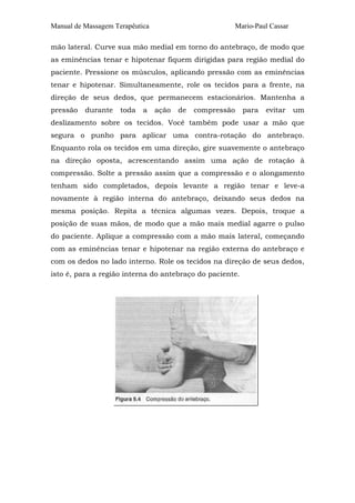 Manual de Massagem Terapêutica                        Mario-Paul Cassar

mão lateral. Curve sua mão medial em torno do antebraço, de modo que
as eminências tenar e hipotenar fiquem dirigidas para região medial do
paciente. Pressione os músculos, aplicando pressão com as eminências
tenar e hipotenar. Simultaneamente, role os tecidos para a frente, na
direção de seus dedos, que permanecem estacionários. Mantenha a
pressão   durante    toda   a    ação   de   compressão   para   evitar   um
deslizamento sobre os tecidos. Você também pode usar a mão que
segura o punho para aplicar uma contra-rotação do antebraço.
Enquanto rola os tecidos em uma direção, gire suavemente o antebraço
na direção oposta, acrescentando assim uma ação de rotação à
compressão. Solte a pressão assim que a compressão e o alongamento
tenham sido completados, depois levante a região tenar e leve-a
novamente à região interna do antebraço, deixando seus dedos na
mesma posição. Repita a técnica algumas vezes. Depois, troque a
posição de suas mãos, de modo que a mão mais medial agarre o pulso
do paciente. Aplique a compressão com a mão mais lateral, começando
com as eminências tenar e hipotenar na região externa do antebraço e
com os dedos no lado interno. Role os tecidos na direção de seus dedos,
isto é, para a região interna do antebraço do paciente.
 