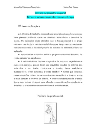Manual de Massagem Terapêutica                              Mario-Paul Cassar


                        Técnica de trabalho corporal
                 Técnica neuromuscular no antebraço


     Efeitos e aplicações


     ■ A técnica de trabalho corporal nos músculos do antebraço exerce
uma pressão profunda entre as camadas musculares e também na
fáscia. Os músculos mais afetados são o braquiorradial e o grupo
extensor, que inclui o extensor radial do carpo, longo e curto; o extensor
comum dos dedos; o extensor próprio do mínimo e o extensor próprio do
indicador.
     ■ Ação similar é exercida sobre o grupo de músculos flexores, na
região anterior do antebraço.
     ■ A atividade física intensa e a prática de esportes, especialmente
jogos com raquete, podem levar aos seguintes estados no interior dos
músculos     e   na   fáscia:    contratura   e   tensão,    áreas    nodulares,
microadesões, tecido cicatricial e tecido fibrótico. A menos que tratadas,
essas alterações podem tornar os músculos suscetíveis a lesões - sendo
a mais comum o cotovelo de tenista. A técnica neuromuscular é usada
(junto com outras técnicas) para abordar essas alterações, ajudando a
melhorar o funcionamento dos músculos e a evitar lesões.




                           Postura do profissional
 