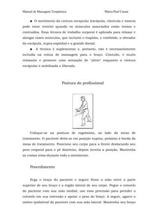 Manual de Massagem Terapêutica                      Mario-Paul Cassar

     ■ O movimento da cintura escapular (escápula, clavícula e úmero)
pode estar restrito quando os músculos associados estão tensos e
contraídos. Essa técnica de trabalho corporal é aplicada para relaxar e
alongar esses músculos, que incluem o trapézio, o rombóide, o elevador
da escápula, supra-espinhal e o grande dorsal.
     ■   A técnica é suplementar e, portanto, não é necessariamente
incluída na rotina de massagem para o braço. Contudo, é muito
relaxante e promove uma sensação de "alívio" enquanto a cintura
escápular é mobilizada e liberada.




                          Postura do profissional




     Coloque-se na postura de esgrimista, ao lado da mesa de
tratamento. O paciente deita-se em posição supina, próximo à borda da
mesa de tratamento. Posicione seu corpo para a frente deslocando seu
peso corporal para o pé dianteiro, depois inverta a posição. Mantenha
as costas retas durante todo o movimento.


     Procedimento


     Erga o braço do paciente e segure firme a mão entre a parte
superior de seu braço e a região lateral de seu corpo. Pegue o cotovelo
do paciente com sua mão medial; use essa preensão para prender o
cotovelo em sua extensão e apoiar o peso do braço. A seguir, agarre o
ombro ipsilateral do paciente com sua mão lateral. Mantenha seu braço
 
