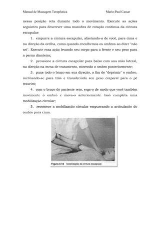 Manual de Massagem Terapêutica                     Mario-Paul Cassar

nessa posição reta durante todo o movimento. Execute as ações
seguintes para descrever uma manobra de rotação contínua da cintura
escapular:
     1. empurre a cintura escapular, afastando-a de você, para cima e
na direção da orelha, como quando encolhemos os ombros ao dizer "não
sei". Execute essa ação levando seu corpo para a frente e seu peso para
a perna dianteira;
     2. pressione a cintura escapular para baixo com sua mão lateral,
na direção na mesa de tratamento, movendo o ombro posteriormente;
     3. puxe todo o braço em sua direção, a fim de "deprimir" o ombro,
inclinando-se para trás e transferindo seu peso corporal para o pé
traseiro;
     4. com o braço do paciente reto, erga-o de modo que você também
movimente o ombro e mova-o anteriormente. Isso completa uma
mobilização circular;
     5. recomece a mobilização circular empurrando a articulação do
ombro para cima.
 