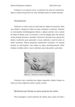 Manual de Massagem Terapêutica                      Mario-Paul Cassar

     Coloque-se na postura ereta, à cabeceira da mesa de tratamento.
Apoie a cabeça do paciente em uma almofada baixa ou toalha dobrada.




     Procedimento


     Posicione as mãos uma em cada lado da cabeça do paciente. Abra
seus dedos e coloque-os sobre os ossos temporais e parietais. Flexione
as articulações interfalangianas distais e aplique pressão com a ponta
de todos os dedos; evite, no entanto, o uso do polegar para não colocar
muita pressão durante a manobra. Aumente a pressão com a ponta dos
dedos o suficiente para apreender o couro cabeludo e movê-lo sobre os
ossos cranianos. Efetue pequenos movimentos circulares, no sentido
horário ou anti-horário, com ambas as mãos simultaneamente. Evite
deslizar os dedos sobre o couro cabeludo, para não perder a preensão.




     Continue com a manobra por alguns segundos, depois coloque as
mãos em outra região do crânio e repita a rotina.




     Movimento por fricção na parte posterior do crânio


     Para massagear a parte posterior da cabeça, gire-a para um lado e
 