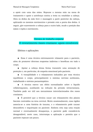 Manual de Massagem Terapêutica                      Mario-Paul Cassar

a apoie com uma das mãos. Repouse a mesma mão na mesa de
tratamento e apoie o antebraço contra a testa ou estabilize a cabeça.
Abra os dedos da mão livre e massageie a parte posterior da cabeça,
aplicando os mesmos movimentos e pressão com a ponta dos dedos. A
seguir, gire suavemente a cabeça para o outro lado, mude a posição das
mãos e repita o movimento.




                       Técnica de trabalho corporal
         O revestimento ósseo craniano: apoio envolvente

     Efeitos e aplicações


     ■    Essa é uma técnica extremamente relaxante para o paciente,
além de promover diversas respostas indiretas e benéficas em todo o
corpo.
     ■    Apoiar a cabeça dessa forma transmite uma sensação de
proteção e, em particular, de empatia emocional pelo paciente.
     ■    A tranqüilidade e o relaxamento induzidos por essa técnica
equilibram o corpo, principalmente o sistema nervoso autônomo,
trabalhando o sistema parassimpático.
     ■     A técnica exerce um efeito normalizador sobre o líquido
cefalorraquiano, auxiliando na redução da pressão intracraniana.
Também pode ser útil aos mecanismos interrelacionados dos ossos
cranianos.
     ■    É provável que a técnica cause um relaxamento dos planos
fasciais contraídos na área cervical. Muito ocasionalmente, essa rigidez
associa-se a uma história de trauma, e o relaxamento pode causar
desconforto e inquietação no paciente. Embora esta seja uma reação
normal e eventualmente desapareça, o paciente pode considerá-la
desagradável; neste caso, interrompa a aplicação e permita que o
paciente repouse um pouco.
 