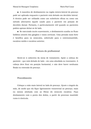 Manual de Massagem Terapêutica                      Mario-Paul Cassar

     ■ A manobra de deslizamento na região ântero-lateral do pescoço
pode ser aplicada enquanto o paciente está deitado em decúbito lateral.
A técnica pode ser utilizada como um substituto eficaz ou como um
método alternativo àquele usado para o paciente em posição de
decúbito dorsal. Portanto, é particularmente útil quando os pacientes
podem apenas deitar-se de lado.
     ■ Se executado muito suavemente, o deslizamento auxilia no fluxo
linfático através dos gânglios e vasos cervicais. Uma pressão mais forte
é benéfica para os músculos, sobretudo para o esternomastóide,
escaleno médio e escaleno anterior.




                          Postura do profissional


     Sente-se à cabeceira da mesa de tratamento. Apoie a cabeça do
paciente - que está deitado de lado - em uma almofada ou travesseiro. A
cabeça deve ficar em posição horizontal, e não deve haver nenhuma
flexão ou extensão do pescoço.




     Procedimento


     Coloque a mão mais lateral no lado do pescoço. Ajuste o ângulo da
mão, de modo que ela fique ligeiramente transversal ao pescoço, mais
ou menos alinhada com as fibras do músculo escaleno. Faça
deslizamento com a ponta dos dedos, a partir do processo mastóide
rumo à clavícula.
 