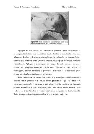 Manual de Massagem Terapêutica                       Mario-Paul Cassar




     Aplique muito pouca ou nenhuma pressão para influenciar a
drenagem linfática; use manobras muito lentas e mantenha sua mão
relaxada. Realize o deslizamento ao longo do músculo escaleno médio e
do escaleno anterior para ajudar a drenar os gânglios linfáticos cervicais
superficiais. Aplique a massagem ao longo do esternomastóide para
drenar os gânglios cervicais profundos. Enquanto você repete a
massagem, inclua também o processo mastóide e o occipício para
drenar os gânglios mastóides e occipitais.
     Para beneficiar os músculos, aplique a manobra de deslizamento
usando uma pressão um pouco mais profunda. Siga as fibras dos
músculos do escaleno durante a manobra; depois repita-o ao longo do
esterno mastóide. Esses músculos com freqüência estão tensos, mas
podem ser incentivados a relaxar com esta manobra de deslizamento.
Evite uma pressão exagerada sobre a veia jugular externa.
 
