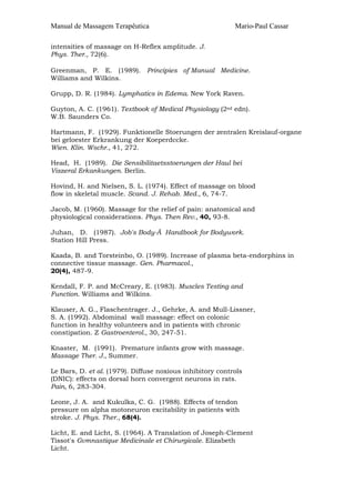 Manual de Massagem Terapêutica                             Mario-Paul Cassar

intensities of massage on H-Reflex amplitude. J.
Phys. Ther., 72(6).

Greenman, P. E. (1989). Principies of Manual Medicine.
Williams and Wilkins.

Grupp, D. R. (1984). Lymphatics in Edema. New York Raven.

Guyton, A. C. (1961). Textbook of Medical Physiology (2nd edn).
W.B. Saunders Co.

Hartmann, F. (1929). Funktionelle Stoerungen der zentralen Kreislauf-organe
bei geloester Erkrankung der Koeperdccke.
Wien. Klin. Wschr., 41, 272.

Head, H. (1989). Die Sensibilitaetsstoerungen der Haul bei
Viszeral Erkankungen. Berlin.

Hovind, H. and Nielsen, S. L. (1974). Effect of massage on blood
flow in skeletal muscle. Scand. J. Rehab. Med., 6, 74-7.

Jacob, M. (1960). Massage for the relief of pain: anatomical and
physiological considerations. Phys. Then Rev., 40, 93-8.

Juhan, D. (1987). Job's Body-Ã Handbook for Bodywork.
Station Hill Press.

Kaada, B. and Torsteinbo, O. (1989). Increase of plasma beta-endorphins in
connective tissue massage. Gen. Pharmacol.,
20(4), 487-9.

Kendall, F. P. and McCreary, E. (1983). Muscles Testing and
Function. Williams and Wilkins.

Klauser, A. G., Flaschentrager. J., Gehrke, A. and Mull-Lissner,
S. A. (1992). Abdominal wall massage: effect on colonic
function in healthy volunteers and in patients with chronic
constipation. Z Gastroenterol., 30, 247-51.

Knaster, M. (1991). Premature infants grow with massage.
Massage Ther. J., Summer.

Le Bars, D. et al. (1979). Diffuse noxious inhibitory controls
(DNIC): effects on dorsal horn convergent neurons in rats.
Pain, 6, 283-304.

Leone, J. A. and Kukulka, C. G. (1988). Effects of tendon
pressure on alpha motoneuron excitability in patients with
stroke. J. Phys. Ther., 68(4).

Licht, E. and Licht, S. (1964). A Translation of Joseph-Clement
Tissot's Gvmnastique Medicinale et Chirurgicale. Elizabeth
Licht.
 