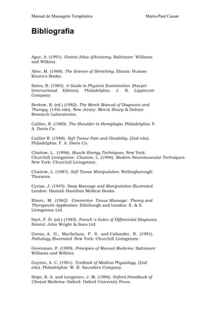 Manual de Massagem Terapêutica                               Mario-Paul Cassar


Bibliografia


Agur, A. (1991). Grants Atlas ofAnatomy. Baltimore: Williams
and Wilkins.

Alter, M. (1988). The Science of Stretching. Illinois: Human
Kinetics Books.

Bates, B. (1983). A Guide to Physicaí Examination. (Harper
International Edition). Philadelphia: J. B. Lippincott
Company.

Berkow, R. (ed.) (1982). The Merck Manual of Diagnosis and
Therapy. (14th edn). New Jersey: Merck Sharp & Dohme
Research Laboratories.

Cailliet, R. (1980). The Shoulder in Hemiplegia. Philadelphia: F.
A. Davis Co.

Cailliet R. (1988). Soft Tissue Pain and Disability. (2nd edn).
Philadelphia: F. A. Davis Co.

Chaitow, L. (1996). Muscle Energy Techniques. New York:
Churchill Livingstone. Chaitow, L. (1996). Modern Neuromuscular Techniques.
New York: Churchill Livingstone.

Chaitow, L. (1987). Soft Tissue Manipulation. Wellingborough:
Thorsons.

Cyriax, J. (1945). Deep Massage and Manipulation Illustrated.
London: Hamish Hamilton Medicai Books.

Ebner, M. (1962) Connective Tissue Massage: Theory and
Therapeutic Application. Edinburgh and London: E. & S.
Livingstone Ltd.

Hart, F. D. (ed.) (1985). French 's Index of Differential Diagnosis.
Bristol: John Wright & Sons Ltd.

Govan, A. D., Macfarlane, P. S. and Callander, R. (1991).
Pathology Illustrated. New York: Churchill Livingstone.

Greenman, P. (1989). Principies of Manual Medicine. Baltimore:
Williams and Wilkins.

Guyton, A. C. (1961). Textbook of Medicai Physiology. (2nd
edn). Philadelphia: W. B. Saunders Company.

Hope, R. A. and Longmore, J. M. (1986). Oxford Handbook of
Clinical Medicine. Oxford: Oxford University Press.
 