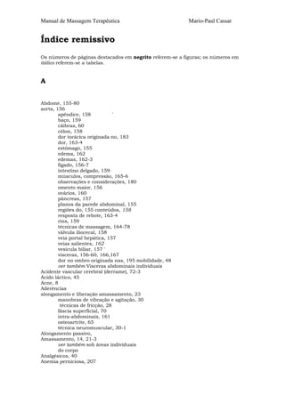 Manual de Massagem Terapêutica                             Mario-Paul Cassar


Índice remissivo
Os números de páginas destacados em negrito referem-se a figuras; os números em
itálico referem-se a tabelas.


A


Abdome, 155-80
aorta, 156
        apêndice, 158            '
        baço, 159
        cãibras, 60
        cólon, 158
        dor torácica originada no, 183
        dor, 163-4
        estômago, 155
        edema, 162
        edemas, 162-3
        fígado, 156-7
        intestino delgado, 159
        músculos, compressão, 165-6
        observações e considerações, 180
        omento maior, 156
        ovários, 160
        pâncreas, 157
        planos da parede abdominal, 155
        regiões do, 155 conteúdos, 158
        resposta de rebote, 163-4
        rins, 159
        técnicas de massagem, 164-78
        válvula iliocecal, 158
        veia portal hepática, 157
        veias salientes, 162
        vesícula biliar, 157 '
        vísceras, 156-60, 166,167
        dor no ombro originada nas, 195 mobilidade, 48
        ver também Vísceras abdominais individuais
Acidente vascular cerebral (derrame), 72-3
Ácido láctico, 45
Acne, 8
Aderências
alongamento e liberação amassamento, 23
        manobras de vibração e agitação, 30
         técnicas de fricção, 28
        fáscia superficial, 70
        intra-abdominais, 161
        osteoartrite, 65
        técnica neuromuscular, 30-1
Alongamento passivo,
Amassamento, 14, 21-3
        ver também sob áreas individuais
        do corpo
Analgésicos, 40
Anemia perniciosa, 207
 