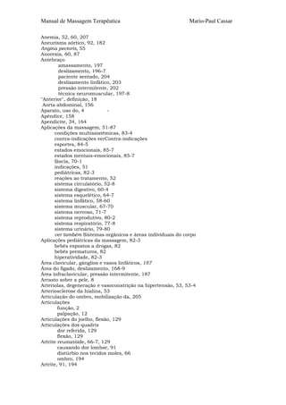 Manual de Massagem Terapêutica                                Mario-Paul Cassar

Anemia, 52, 60, 207
Aneurisma aórtico, 92, 182
Angina pectoris, 55
Anorexia, 60, 87
Antebraço
         amassamento, 197
         deslizamento, 196-7
         paciente sentado, 204
         deslizamento linfático, 203
         pressão intermitente, 202
         técnica neuromuscular, 197-8
"Anterior", definição, 18
 Aorta abdominal, 156
Aparato, uso do, 4            -
Apêndice, 158
Apendicite, 34, 164
Aplicações da massagem, 51-87
      condições multissistêmicas, 83-4
      contra-indicações verContra-indicações
      esportes, 84-5
      estados emocionais, 85-7
      estados mentais-emocionais, 85-7
      fáscia, 70-1
      indicações, 51
      pediátricas, 82-3
      reações ao tratamento, 52
      sistema circulatório, 52-8
      sistema digestivo, 60-4
      sistema esquelético, 64-7
      sistema linfático, 58-60
      sistema muscular, 67-70
      sistema nervoso, 71-7
      sistema reprodutivo, 80-2
      sistema respiratório, 77-8
      sistema urinário, 79-80
      ver também Sistemas orgânicos e áreas individuais do corpo
Aplicações pediátricas da massagem, 82-3
      bebês expostos a drogas, 82
      bebês prematuros, 82
      hiperatividade, 82-3
Área clavicular, gânglios e vasos linfáticos, 187
Área do fígado, deslizamento, 168-9
Área infraclavicular, pressão intermitente, 187
Arrasto sobre a pele, 8
Arteríolas, degeneração e vasoconstrição na hipertensão, 53, 53-4
Arteriosclerose da hialina, 53
Articulação do ombro, mobilização da, 205
Articulações
        função, 2
        palpação, 12
Articulações do joelho, flexão, 129
Articulações dos quadris
        dor referida, 129
        flexão, 129
Artrite reumatóide, 66-7, 129
        causando dor lombar, 91
        distúrbio nos tecidos moles, 66
        ombro, 194
Artrite, 91, 194
 