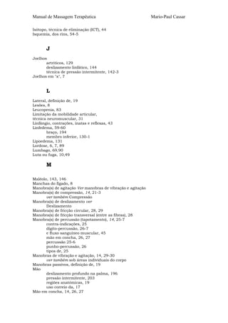 Manual de Massagem Terapêutica                               Mario-Paul Cassar

Isótopo, técnica de eliminação (ICT), 44
Isquemia, dos rins, 54-5


       J
Joelhos
       artríticos, 129
       deslizamento linfático, 144
       técnica de pressão intermitente, 142-3
Joelhos em "x", 7


       L
Lateral, definição de, 19
Lesões, 8
Leucopenia, 83
Limitação da mobilidade articular,
técnica neuromuscular, 31
Linfângio, contrações, inatas e reflexas, 43
Linfedema, 59-60
        braço, 194
        membro inferior, 130-1
Lipoedema, 131
Lordose, 6, 7, 89
Lumbago, 69,90
Luta ou fuga, 10,49

       M

Maléolo, 143, 146
Manchas do fígado, 8
Manobra(s) de agitação Ver manobras de vibração e agitação
Manobra(s) de compressão, 14, 21-3
       ver também Compressão
Manobra(s) de deslizamento ver
       Deslizamento
Manobra(s) de fricção circular, 28, 29
Manobra(s) de fricção transversal (entre as fibras), 28
Manobra(s) de percussão (tapotamento), 14, 25-7
       contra-indicações, 25
       dígito-percussão, 26-7
       e fluxo sanguíneo muscular, 45
       mão em concha, 26, 27
       percussão 25-6
       punho-percussão, 26
       tipos de, 25
Manobras de vibração e agitação, 14, 29-30
       ver também sob áreas individuais do corpo
Manobras passivos, definição de, 19
Mão
       deslizamento profundo na palma, 196
       pressão intermitente, 203
       regiões anatómicas, 19
       uso correio da, 17
Mão em concha, 14, 26, 27
 