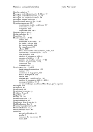 Manual de Massagem Terapêutica                              Mario-Paul Cassar

Marcha espástica, 71
Massagem no tecido conjuntivo de Ebner, 34
Massagem no tecido conjuntivo, 37, 38
Massagem por fricção transversal, 28
Massagem, origem do termo, 1
Mecanismos de portal da dor, 39-40
Mecanismos neurais, 33-7
       conexões com tecidos periféricos, 33-4
       estressores, 33, 34
       receptores, 35-6
       trajetos neurais, 34-5
Mecanoceptores, 36, 43
Medial, definição de, 19
Megacólon, 163
Membro inferior, 129-53
       ciática, 130
       disfunções musculares, 130
       dor, calor e edema, 131
       dor na articulação, 129
       dor na palpação, 131
       edema, 130-1
       flexão no quadril e articulações do joelho, 129
       observações e considerações, 128-31
       rotação lateral, 129
       técnicas de massagem, 132-40
       massagem linfática, 141-7
       paciente em decúbito lateral, 149-53
       técnicas de percussão, 147-9
       ulcerações, 131
       veias varicosas, 131
Membro superior, 193-205
       baqueteamento dos dedos, 193
       cianose, 193
       contratura de Dupuytren, 193
       doença de Raynaud, 193
       edema, 193
       observações e considerações, 193
       técnicas de massagem, 195-201,203-5
       massagem linfática, 201-3
       ver também Braço; Antebraço; Mão; Braço, parte superior
Meningite, 208
Menopausa, 82
Menstruação, 80
Metabolites, remoção, 45
Método de Crede, 3
Mioglobina, 69
Miosite, 69, 184
Miosite intercostal, 110
Miosite intersticial, 69
Mobilização da articulação, 32
Modificadores da dor, 40
Motoneurônios (eferentes), 35
Movimento Sueco, 1-2, 3
Músculo triceps sural, 47
Músculos
       alterações fibróticas, 11
       atrofia, 7
       causando dor nas costas, 89
       facial, 208
 