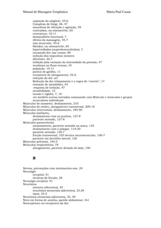 Manual de Massagem Terapêutica                          Mario-Paul Cassar

      captação do oxigénio, 45-6
      Complexo de Golgi, 46, 47
      manobras de vibração e agitação, 29
      contraídos, na osteoartrite, 65
      contratura, 10-11
      desequilíbrio funcional, 7
      efeitos da massagem, 45-7
      eixo muscular, 45-6
      flácidos, na osteoartrite, 65
      hipertrofiados (superdesenvolvidos), 7
      causando dor nas costas, 89
      inibição dos impunhos motores
      eferentes, 46-7
      inibição pela variação da intensidade da pressão, 47
      mudança no fluxo venoso, 45
      palpação, 10-11
      pontos de gatilho, 11
      receptores de alongamento, 45-6
      redução da dor ver
      Redução da dor relaxamento e a regra do "convite", 17
      remoção do metabólito, 45
       resposta de inibição, 47
      sensibilidade, 10
      tensão e rigidez, 7, 10
      ver também outras entradas começando com Músculo e músculos e grupos
      musculares individuais
Músculos do masseter, deslizamento, 210
Músculos do ombro, alongamento transversal, 209-10
Músculos intercostais, deslizamento, 185-90
Músculos lombares,
      deslizamento com os punhos, 127-8
      paciente sentado, 127-8
Músculos paraverterais
      amassamento, paciente sentado na maca, 125
      deslizamento com o polegar, 119-20
      paciente sentado, 126-7
      fricção transversal, 105 técnica neuromuscular, 106-7
      paciente em decúbito lateral, 120
Músculos peitorais, 184-5
Músculos respiratórios, 78
      alongamento, paciente deitado de lado, 190


      N

Nervos, precauções com movimentos nos, 28
Neuralgia
       occipital, 91
       técnicas de fricção, 28
Neuralgia occipital, 91
Neurônios
       motores (eferentes), 35
       neurônios sensoriais (aferentes), 35,39
       tipos, 34-5
Neurônios sensoriais (aferentes), 35, 39
Nevo em forma de aranha, parede abdominal, 161
Nociceptores ver receptores da dor
 