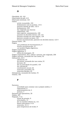 Manual de Massagem Terapêutica                               Mario-Paul Cassar


       O

Obesidade, 60, 162
Observação da pele, 8-9
Obstrução intestinal, 163
Ombro
       artrite reumatóide, 194
       deslizamento com os punhos, 110-1
       paciente deitado de lado, 122-3
       deslizamento, 209
       dor originada nas vísceras
       abdominais, 195
       lado superior, amassamento, 108
       paciente em decúbito lateral, 120, 121
       paciente sentado em uma cadeira, 128
       paciente sentado na maca, 125
       técnica neuromuscular, paciente em decúbito lateral, 123-4
Omento maior, 156
Órgãos
       com problemas de funcionamento, 9
       técnica neuromuscular, 31
       ver também Órgãos digestivos;
Órgãos respiratórios
Órgãos digestivos, 2
       efeitos da massagem, 48
Órgãos respiratórios, face, cabeça e pescoço, dor originada, 208
Órgãos viscerais, causando dor nas costas, 92
Osteoartrite, 64-5
       aderências, 65
       da coluna, causando dor nas costas, 91
       derrame, 66
       dor na articulação do quadril, 129
       dor referida,66
       envolvimento neural, 65
       músculos contraídos, 65
       músculos flácidos, 65
Osteoporose, causando dor lombar, 91
Ovários, 160


       P

Pacientes
        autoridade para contatar com o próprio médico, 4
        expectativas, 6
        posicionamento do, 6
        postura, 7
Pacientes pré-operatórios, 38
Palidez, 207
Palpação, 7-12
        ajuste da pressão, 8
        articulações, 12
        dor no membro inferior na, 131
        faseia subcutânea, 9-10
        músculos, 10-11
        para temperatura do tecido, 9
 