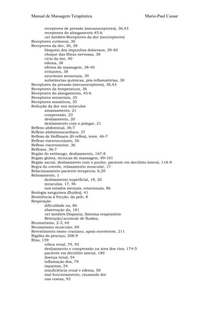 Manual de Massagem Terapêutica                               Mario-Paul Cassar

       receptores de pressão (mecanoceptores), 36,43
       receptores do alongamento 45-6
       ver também Receptores da dor (nociceptores)
Receptores cutâneos, 36
Receptores da dor, 36, 38
       bloqueio dos impunhos dolorosos, 39-40
       choque das fibras nervosas, 38
       ciclo da dor, 40
       edema, 38
       efeitos da massagem, 38-40
       irritantes, 38
       neurônios sensoriais, 39
       substâncias químicas, pós-inflamatórias, 38
Receptores da pressão (mecanoceptores), 36,43
Receptores da temperatura, 36
Receptores do alongamento, 45-6
Receptores sensoriais, 35
Receptores somáticos, 35
Redução da dor nos músculos
       amassamento, 21
       compressão, 23
       deslizamento, 20
       deslizamento com o polegar, 21
Reflexo abdominal, 36-7
Reflexo abdominocardíaco, 37
Reflexo de Hoffmann (H-reflex), teste, 46-7
Reflexo viscerocutâneo, 36
Reflexo vísceromotor, 36
Reflexos, 36-7
Região do estômago, deslizamento, 167-8
Região glútea, técnicas de massagem, 99-101
Região sacral, deslizamento com o punho, paciente em decúbito lateral, 118-9
Regra do convite, relaxamento muscular, 17
Relacionamento paciente-terapeuta, 6,20
Relaxamento, 1
       deslizamento superficial, 18, 20
       músculos, 17, 46
       nos estados mentais, emocionais, 86
Reologia sanguínea (fluidez), 41
Resistência à fricção, da pele, 8
Respiração
       dificuldade na, 86
       observação da, 181
       ver também Dispneia; Sistema respiratório
       Retenção/acúmulo de fluídos,
Reumatismo, 2-3, 64
Reumatismo muscular, 69
Revestimento ósseo craniano, apoio envolvente, 211
Rigidez do pescoço, 208-9
Rins, 159
       cólica renal, 79, 93
       deslizamento e compressão na área dos rins, 174-5
       paciente em decúbito lateral, 180
       doença renal, 54
       inflamação dos, 79
       isquemia, 54
       insuficiência renal e edema, 58
       mal funcionamento, causando dor
       nas costas, 93
 