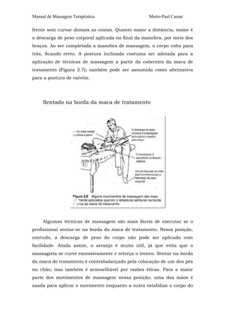 Manual de Massagem Terapêutica                    Mario-Paul Cassar

frente sem curvar demais as costas. Quanto maior a distância, maior é
a descarga de peso corporal aplicada no final da manobra, por meio dos
braços. Ao ser completada a manobra de massagem, o corpo volta para
trás, ficando ereto. A postura inclinada costuma ser adotada para a
aplicação de técnicas de massagem a partir da cabeceira da maca de
tratamento (Figura 2.7); também pode ser assumida como alternativa
para a postura de vaivém.




     Sentado na borda da maca de tratamento




     Algumas técnicas de massagem são mais fáceis de executar se o
profissional sentar-se na borda da maca de tratamento. Nessa posição,
contudo, a descarga de peso do corpo não pode ser aplicada com
facilidade. Ainda assim, o arranjo é muito útil, já que evita que o
massagista se curve excessivamente e retorça o tronco. Sentar na borda
da maca de tratamento é contrabalançado pela colocação de um dos pés
no chão; isso também é aconselhável por razões éticas. Para a maior
parte dos movimentos de massagem nessa posição, uma das mãos é
asada para aplicar o movimento enquanto a outra estabiliza o corpo do
 