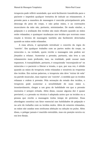 Manual de Massagem Terapêutica                        Mario-Paul Cassar

terapeuta pode refletir ansiedade, que será facilmente transferida para o
paciente e impedirá qualquer tentativa de induzir ao relaxamento. A
pressão para a manobra de massagem é exercida principalmente pela
descarga do peso do corpo, e não pelas mãos, e as contrações
musculares da mão são, portanto, minimizadas. De modo similar, a
palpação e a avaliação dos tecidos são mais eficazes quando as mãos
estão relaxadas; e quaisquer mudanças nos tecidos que ocorram como
reação à técnica de massagem também são facilmente detectadas
quando as mãos estão relaxadas.
     A essa altura, é apropriado introduzir o conceito da regra do
"convite". Em qualquer trabalho com as partes moles do corpo, os
músculos e, na verdade, quem recebe a massagem não podem ser
forçados a relaxar. Aumentar a pressão, portanto, não leva a um
relaxamento mais profundo; isso, na realidade, pode causar mais
espasmos. A tranqüilidade, portanto, é conquistada "encorajando-se" os
músculos e o paciente a liberar a tensão, o que, por sua vez, é obtido
quando as mãos do terapeuta estão relaxadas e sensíveis às respostas
dos tecidos. Em outras palavras, o terapeuta não deve "entrar de sola"
na parede muscular, mas esperar um "convite", à medida que os tecidos
relaxam e cedem à pressão. Pela sensação do estado dos tecidos, o
terapeuta   pode    aumentar     a   sensibilidade   de   suas   mãos     e,
invariavelmente, chegar a um grau de habilidade em que a pressão
excessiva é sempre evitada. Além disso, causar alguma dor é quase
previsível, e a pressão ou técnica é adaptada antes que os tecidos ou a
pessoa que recebe a massagem tenha tempo de protestar. Essa
abordagem constitui um fator essencial nas habilidades de palpação e
na arte do trabalho com os tecidos moles. Além de estarem relaxadas,
as mãos são usadas sem nenhuma abdução ou adução no pulso. Além
disso, o polegar jamais é mantido estendido, mas em posição neutra ou
em leve flexão.
 