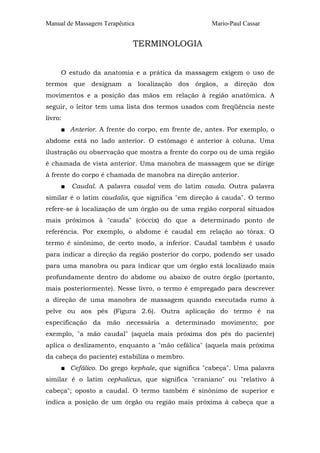 Manual de Massagem Terapêutica                     Mario-Paul Cassar


                             TERMINOLOGIA


     O estudo da anatomia e a prática da massagem exigem o uso de
termos que designam a localização dos órgãos, a direção dos
movimentos e a posição das mãos em relação à região anatômica. A
seguir, o leitor tem uma lista dos termos usados com freqüência neste
livro:
     ■ Anterior. A frente do corpo, em frente de, antes. Por exemplo, o
abdome está no lado anterior. O estômago é anterior à coluna. Uma
ilustração ou observação que mostra a frente do corpo ou de uma região
é chamada de vista anterior. Uma manobra de massagem que se dirige
à frente do corpo é chamada de manobra na direção anterior.
     ■   Caudal. A palavra caudal vem do latim cauda. Outra palavra
similar é o latim caudalis, que significa "em direção à cauda". O termo
refere-se à localização de um órgão ou de uma região corporal situados
mais próximos à "cauda" (cóccix) do que a determinado ponto de
referência. Por exemplo, o abdome é caudal em relação ao tórax. O
termo é sinônimo, de certo modo, a inferior. Caudal também é usado
para indicar a direção da região posterior do corpo, podendo ser usado
para uma manobra ou para indicar que um órgão está localizado mais
profundamente dentro do abdome ou abaixo de outro órgão (portanto,
mais posteriormente). Nesse livro, o termo é empregado para descrever
a direção de uma manobra de massagem quando executada rumo à
pelve ou aos pés (Figura 2.6). Outra aplicação do termo é na
especificação da mão necessária a determinado movimento; por
exemplo, "a mão caudal" (aquela mais próxima dos pés do paciente)
aplica o deslizamento, enquanto a "mão cefálica" (aquela mais próxima
da cabeça do paciente) estabiliza o membro.
     ■ Cefálico. Do grego kephale, que significa "cabeça". Uma palavra
similar é o latim cephalicus, que significa "craniano" ou "relativo à
cabeça"; oposto a caudal. O termo também é sinônimo de superior e
indica a posição de um órgão ou região mais próxima à cabeça que a
 