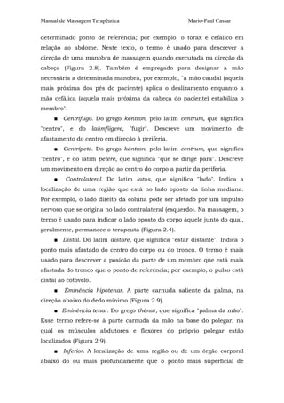 Manual de Massagem Terapêutica                           Mario-Paul Cassar

determinado ponto de referência; por exemplo, o tórax é cefálico em
relação ao abdome. Neste texto, o termo é usado para descrever a
direção de uma manobra de massagem quando executada na direção da
cabeça (Figura 2.8). Também é empregado para designar a mão
necessária a determinada manobra, por exemplo, "a mão caudal (aquela
mais próxima dos pés do paciente) aplica o deslizamento enquanto a
mão cefálica (aquela mais próxima da cabeça do paciente) estabiliza o
membro".
     ■ Centrífugo. Do grego kéntron, pelo latim centrum, que significa
"centro",    e   do   laúmfiigere, "fugir".   Descreve   um   movimento      de
afastamento do centro em direção à periferia.
     ■ Centrípeto. Do grego kéntron, pelo latim centrum, que significa
"centro", e do latim petere, que significa "que se dirige para". Descreve
um movimento em direção ao centro do corpo a partir da periferia.
     ■      Controlateral. Do latim latus, que significa "lado". Indica a
localização de uma região que está no lado oposto da linha mediana.
Por exemplo, o lado direito da coluna pode ser afetado por um impulso
nervoso que se origina no lado contralateral (esquerdo). Na massagem, o
termo é usado para indicar o lado oposto do corpo àquele junto do qual,
geralmente, permanece o terapeuta (Figura 2.4).
     ■ Distal. Do latim distare, que significa "estar distante". Indica o
ponto mais afastado do centro do corpo ou do tronco. O termo é mais
usado para descrever a posição da parte de um membro que está mais
afastada do tronco que o ponto de referência; por exemplo, o pulso está
distai ao cotovelo.
     ■   Eminência hipotenar. A parte carnuda saliente da palma, na
direção abaixo do dedo mínimo (Figura 2.9).
     ■ Eminência tenar. Do grego thénar, que significa "palma da mão".
Esse termo refere-se à parte carnuda da mão na base do polegar, na
qual os músculos abdutores e flexores do próprio polegar estão
localizados (Figura 2.9).
     ■ Inferior. A localização de uma região ou de um órgão corporal
abaixo do ou mais profundamente que o ponto mais superficial de
 