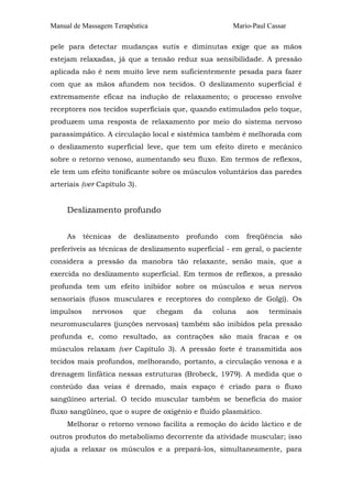 Manual de Massagem Terapêutica                        Mario-Paul Cassar

pele para detectar mudanças sutis e diminutas exige que as mãos
estejam relaxadas, já que a tensão reduz sua sensibilidade. A pressão
aplicada não é nem muito leve nem suficientemente pesada para fazer
com que as mãos afundem nos tecidos. O deslizamento superficial é
extremamente eficaz na indução de relaxamento; o processo envolve
receptores nos tecidos superficiais que, quando estimulados pelo toque,
produzem uma resposta de relaxamento por meio do sistema nervoso
parassimpático. A circulação local e sistêmica também é melhorada com
o deslizamento superficial leve, que tem um efeito direto e mecânico
sobre o retorno venoso, aumentando seu fluxo. Em termos de reflexos,
ele tem um efeito tonificante sobre os músculos voluntários das paredes
arteriais (ver Capítulo 3).


     Deslizamento profundo


     As    técnicas   de   deslizamento   profundo   com   freqüência     são
preferíveis as técnicas de deslizamento superficial - em geral, o paciente
considera a pressão da manobra tão relaxante, senão mais, que a
exercida no deslizamento superficial. Em termos de reflexos, a pressão
profunda tem um efeito inibidor sobre os músculos e seus nervos
sensoriais (fusos musculares e receptores do complexo de Golgi). Os
impulsos     nervosos      que   chegam    da   coluna     aos   terminais
neuromusculares (junções nervosas) também são inibidos pela pressão
profunda e, como resultado, as contrações são mais fracas e os
músculos relaxam (ver Capítulo 3). A pressão forte é transmitida aos
tecidos mais profundos, melhorando, portanto, a circulação venosa e a
drenagem linfática nessas estruturas (Brobeck, 1979). A medida que o
conteúdo das veias é drenado, mais espaço é criado para o fluxo
sangüíneo arterial. O tecido muscular também se beneficia do maior
fluxo sangüíneo, que o supre de oxigênio e fluido plasmático.
     Melhorar o retorno venoso facilita a remoção do ácido láctico e de
outros produtos do metabolismo decorrente da atividade muscular; isso
ajuda a relaxar os músculos e a prepará-los, simultaneamente, para
 