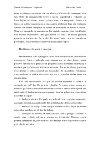 Manual de Massagem Terapêutica                     Mario-Paul Cassar

esportes físicos exaustivos. As manobras profundas de massagem têm
um efeito de alongamento sobre a fáscia superficial e reduzem as
formulações nodulares (áreas endurecidas) e a congestão. Como em
todos os outros movimentos, a massagem profunda deve ser realizada
apenas até serem atingidos os níveis de tolerância de quem a recebe.
Uma leve sensação de pressão ou dor inicial é sentida, com freqüência,
nos tecidos superficiais; isto geralmente se reduz de forma gradual
durante o tratamento. Se a dor for exacerbada com as manobras
profundas, estas devem ser interrompidas nessa região.


     Deslizamento com o polegar


     Deslizamento com o polegar é outra forma de manobra profunda de
massagem. Como é aplicada com apenas um ou dois dedos, torna
possível concentrar a pressão em pequenas áreas de tecido muscular; é
também particularmente útil onde os músculos se localizam junto ao
osso (como o infra-espinhal da escapula). As manobras realizadas
alternando-se os dedos são muito curtas e repetidas várias vezes na
mesma área.
     Elas são continuadas até que os tecidos comecem a ceder e a
sensação de "nó" das fibras seja reduzida. As mãos podem então ser
movidas para outra seção do mesmo músculo e o deslizamento pode ser
reiniciado. O deslizamento com o polegar tem as aplicações e os efeitos
descritos a seguir:
     1. Redução da dor. Ele pode ser aplicado em condições como dor
na região lombar, na qual existe dor generalizada e tensão muscular.
     2. Redução da fadiga. Uma vez que aumenta a circulação local dos
músculos, combate os efeitos da fadiga.
     3. Redução do edema. O deslizamento com o polegar também é
usado para reduzir edema e aderências (congestão fibrosa); esses
podem apresentar-se, por exemplo, nos tecidos moles adjacentes a uma
articulação artrítica.
 