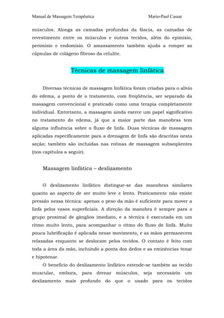 Manual de Massagem Terapêutica                              Mario-Paul Cassar

músculos. Alonga as camadas profundas da fáscia, as camadas de
revestimento entre os músculos e outros tecidos, além do epimísio,
perimísio e endomísio. O amassamento também ajuda a romper as
cápsulas de colágeno fibroso da celulite.


                   Técnicas de massagem linfática

     Diversas técnicas de massagem linfática foram criadas para o alívio
do edema, a ponto de o tratamento, com freqüência, ser separado da
massagem convencional e praticado como uma terapia completamente
individual. Entretanto, a massagem ainda exerce um papel significativo
no tratamento do edema, já que a maior parte das manobras tem
alguma influência sobre o fluxo de linfa. Duas técnicas de massagem
aplicadas especificamente para a drenagem de linfa são descritas nesta
seção; também são incluídas nas rotinas de massagem subseqüentes
(nos capítulos a seguir).


     Massagem linfática – deslizamento


     O deslizamento linfático distingue-se das manobras similares
quanto ao aspecto de ser muito leve e lento. Praticamente não existe
pressão nessa técnica: apenas o peso da mão é suficiente para mover a
linfa pelos vasos superficiais. A direção da manobra é sempre para o
grupo proximal de gânglios imediato, e a técnica é executada em um
ritmo muito lento, para acompanhar o ritmo do fluxo de linfa. Muito
pouca lubrificação é aplicada nesse movimento, e as mãos permanecem
relaxadas enquanto se deslocam pelos tecidos. O contato é feito com
toda a área da mão, incluindo a ponta dos dedos e as eminências tenar
e hipotenar.
     O benefício do deslizamento linfático estende-se também ao tecido
muscular,      embora,   para    drenar   músculos,    seja     necessário      um
deslizamento     mais    profundo   do    que   o   usado     para   os   tecidos
 