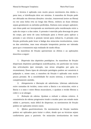 Manual de Massagem Terapêutica                         Mario-Paul Cassar

     A técnica é aplicada com muito pouco movimento dos dedos e,
para isso, a lubrificação deve ser mínima. A manobra de fricção pode
ser efetuada em diversas direções: circular, transversal (entre as fibras)
ou em uma linha reta ao longo das fibras, embora as duas últimas
sejam geralmente os métodos preferidos. Embora nem sempre aplicável,
um ritmo pode ser incorporado ao movimento pela coordenação entre a
ação do corpo e a das mãos. A pressão é exercida pela descarga do peso
do corpo, por meio de uma inclinação para a frente para aplicar a
pressão e um retorno à posição inicial para reduzi-la. A pressão com
fricção profunda pode levar à fadiga dos músculos involuntários, como
os das arteríolas, mas essa situação temporária precisa ser tolerada
para que o tratamento seja realizado de modo eficaz.
     As manobras de fricção apresentam os efeitos e as aplicações
descritos a seguir:


     1.   Dispersão dos depósitos patológicos. As manobras de fricção
dispersam depósitos patológicos (calcificações), em particular em torno
das articulações (por exemplo, nas áreas atingidas por gota ou
reumatismo). Esses tipos de alteração patológica podem ser sensíveis à
palpação e, nesse caso, a manobra de fricção é aplicada com muito
pouca pressão. Se a sensibilidade for muito intensa, o movimento é
completamente omitido.
     2.   Alongamento e liberação de aderências. Liberam aderências
entre camadas de tecidos, como entre a fáscia e os músculos, entre a
fáscia e o osso e entre fibras musculares, e ajudam o tecido fibroso a
ceder e a se alongar.
     3.   Redução do edema. Ajudam a reduzir o edema crônico. A
consistência do edema progressivo tende a mudar para um estado mais
sólido e, portanto, mais difícil de dispersar; os movimentos de fricção
podem ser aplicados nesses casos.
     4.   Efeitos gastrintestinais. Os movimentos de fricção também
podem ser aplicados para tratar o cólon, desde que as técnicas sejam
confortáveis para o paciente. Os músculos involuntários do trato
 