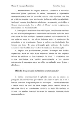 Manual de Massagem Terapêutica Mario-Paul Cassar
3. Anormalidades dos trajetos nervosos. Aderências e músculos
contraídos podem aprisionar os nervos, bloqueando o suprimento
nervoso para os tecidos. Os músculos também estão sujeitos a esse tipo
de problema, quando então apresentam disfunção. A hipersensibilidade
também é comum. Ao reduzir as aderências e a congestão nos tecidos, a
técnica neuromuscular tem o efeito de liberar nervos comprimidos,
restaurando seu funcionamento.
4. Limitação da mobilidade das articulações. A mobilidade completa
de uma articulação depende da flexibilidade de todos os músculos a ela
associados. Por isso, qualquer rigidez ou problema no funcionamento de
um músculo pode ter um efeito limitador sobre o movimento da
articulação a ele relacionada. Assim, a melhora na flexibilidade dos
tecidos em torno de uma articulação pela aplicação da técnica
neuromuscular também traz benefício à mobilidade da articulação.
5. Órgãos com funcionamento precário. Mudanças nos tecidos
superficiais, isto é, na fáscia e nos músculos, podem ser uma resposta
reflexa ao problema no funcionamento do órgão. O tratamento dos
tecidos superficiais pela técnica neuromuscular e por outros
movimentos de massagem surte um efeito normalizador sobre órgãos e
glândulas.
Método de aplicação da técnica neuromuscular
A técnica neuromuscular é aplicada com um ou ambos os
polegares, em movimentos que cobrem uma área de cerca de 5 cm e
tomam, cada um, 3 segundos para sua realização. O contato é feito com
a borda lateral da ponta de cada polegar; qando usados ambos os
polegares, devem ser posicionados um atrás do outro. Eles palpam os
tecidos e os avaliam quanto à presença de qualquer mudança, como
áreas nodulares.
 