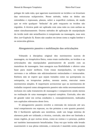 Manual de Massagem Terapêutica Mario-Paul Cassar
polegar de cada mão, que agarram suavemente os tecidos e os levantam
das estruturas subjacentes. Nesse método, todos os dedos são
estendidos e repousam, planos, sobre a superfície cutânea, de modo
que se evite qualquer "beliscão" da pele enquanto os tecidos são
erguidos. A técnica pode ser aplicada com uma mão ou com ambas as
mãos simultaneamente. Outros métodos de aplicação de manipulação
do tecido mole são semelhantes à compressão na massagem, mas sem
óleo {ver Capítulo 5). Esses são usados em áreas como a região lombar e
os músculos glúteos.
Alongamento passivo e mobilização das articulações
Voltando à disciplina original dos movimentos suecos de
massagem, ou terapêutica física, como eram conhecidos, os tecidos e as
articulações são manipulados passivamente de acordo com as
manobras de massagem. Isso assegura sua flexibilidade e oferece uma
base para maior melhora. Com essas manipulações, os trajetos
nervosos e os reflexos são adicionalmente estimulados e restaurados.
Embora não se espere que sejam tratados como na quiropraxia ou
osteopatia, os terapeutas podem, mesmo assim, executar esses
movimentos simples. E importante acrescentar que os movimentos de
trabalho corporal como alongamento passivo não estão necessariamente
inclusos em cada tratamento de massagem e comparecem ainda menos
na realização de uma massagem corporal completa. Contudo, eles são
de grande valor em certas condições e, conseqüentemente, indicados
nos capítulos relevantes deste livro.
O alongamento passivo envolve a extensão do músculo até seu
total comprimento em repouso, ou tão próximo a este quanto possível.
Ele é facilmente aplicado aos membros, onde um longo sistema de
alavanca pode ser utilizado; a técnica, contudo, não deve ser limitada a
essas regiões, já que outras áreas, como as costas e o pescoço, podem
ser também imensamente beneficiadas. Uma vez que tenha sido levado
suavemente à sua plena extensão, o músculo é mantido nesta posição
 