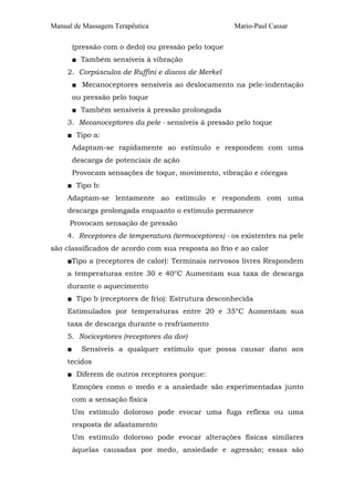 Manual de Massagem Terapêutica Mario-Paul Cassar
(pressão com o dedo) ou pressão pelo toque
■ Também sensíveis à vibração
2. Corpúsculos de Ruffini e discos de Merkel
■ Mecanoceptores sensíveis ao deslocamento na pele-indentação
ou pressão pelo toque
■ Também sensíveis à pressão prolongada
3. Mecanoceptores da pele - sensíveis à pressão pelo toque
■ Tipo a:
Adaptam-se rapidamente ao estímulo e respondem com uma
descarga de potenciais de ação
Provocam sensações de toque, movimento, vibração e cócegas
■ Tipo b:
Adaptam-se lentamente ao estímulo e respondem com uma
descarga prolongada enquanto o estímulo permanece
Provocam sensação de pressão
4. Receptores de temperatura (termoceptores) - os existentes na pele
são classificados de acordo com sua resposta ao frio e ao calor
■Tipo a (receptores de calor): Terminais nervosos livres Respondem
a temperaturas entre 30 e 40°C Aumentam sua taxa de descarga
durante o aquecimento
■ Tipo b (receptores de frio): Estrutura desconhecida
Estimulados por temperaturas entre 20 e 35°C Aumentam sua
taxa de descarga durante o resfriamento
5. Nociceptores (receptores da dor)
■ Sensíveis a qualquer estímulo que possa causar dano aos
tecidos
■ Diferem de outros receptores porque:
Emoções como o medo e a ansiedade são experimentadas junto
com a sensação física
Um estímulo doloroso pode evocar uma fuga reflexa ou uma
resposta de afastamento
Um estímulo doloroso pode evocar alterações físicas similares
àquelas causadas por medo, ansiedade e agressão; essas são
 