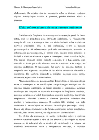 Manual de Massagem Terapêutica Mario-Paul Cassar
abdominais. Os movimentos de massagem sobre o abdome realizam
alguma manipulação visceral e, portanto, podem também afetar o
coração.
Efeito reflexo sobre o sistema nervoso autônomo
O efeito mais freqüente da massagem é a sensação geral de bem-
estar, que se manifesta pela atividade autônoma. O relaxamento
conquistado com a massagem tem um efeito indireto sobre o sistema
nervoso autônomo (SNA) e, em particular, sobre a divisão
parassimpática. O relaxamento profundo supostamente aumenta a
estimulação parassimpática, e parece que, quanto mais relaxado o
indivíduo torna-se durante e após a massagem, maior a estimulação.
Um centro primário nesse circuito complexo é o hipotálamo, que
controla a maior parte do sistema nervoso autônomo e o integra ao
sistema endócrino. O hipotálamo faz parte do sistema límbico e
responde aos impulsos recebidos de neurônios sensoriais viscerais e
somáticos. Ele também responde a emoções internas como medo,
ansiedade, expectativa e relaxamento.
Alguns resultados de pesquisas têm demonstrado a conexão reflexa
entre a massagem e as ramificações simpáticas/parassimpáticas do
sistema nervoso autônomo. Já foram medidas e observadas algumas
mudanças em resposta ao toque da massagem na freqüência cardíaca,
pressão sangüínea arterial, temperatura cutânea periférica, freqüência
respiratória, resposta cutânea à corrente galvânica, diâmetro das
pupilas e temperatura corporal. O contato tátil positivo tem sido
associado à estimulação do sistema imunológico (Montagu, 1986).
Esses são alguns indicadores da função autônoma; outros resultados,
contudo, têm sido variados e, em alguns casos, contraditórios.
Os efeitos da massagem no tecido conjuntivo sobre o sistema
nervoso autônomo foram o alvo de um estudo. A massagem no tecido
conjuntivo foi administrada a adultos de meia-idade e a idosos; as
variáveis monitoradas foram a temperatura cutânea, a resposta
 