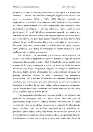 Manual de Massagem Terapêutica Mario-Paul Cassar
galvânica da pele, a pressão sangüínea arterial média e a freqüência
cardíaca. O estudo não mostrou alterações significativas durante ou
após a massagem (Reed e Held, 1988). Embora contrarie as
expectativas, o resultado pode dever-se a diversos fatores. Por exemplo,
os efeitos provavelmente são mais importantes em indivíduos com
perturbações patológicas, e não em indivíduos sadios, como os que
participaram do estudo. Qualquer tensão ou ansiedade, que podem ser
sentidas em um ambiente controlado, também influenciam o resultado;
nessas condições, os indivíduos podem necessitar de mais tempo para
relaxar do que os 15 minutos das sessões realizadas no experimento.
Por outro lado, uma resposta reflexa à manipulação do tecido cutâneo,
como proposta pela teoria da massagem do tecido conjuntivo, teria
realmente um resultado instantâneo.
Em um estudo, foi descoberto que o amassamento causava um
aumento imediato e temporário na pressão sangüínea, seguido de uma
diminuição (Edgecombe e Bain, 1899). O resultado está de acordo com
o conceito de que a massagem provoca um aumento inicial no tônus
muscular dos vasos sangüíneos, seguido de fadiga e relaxamento
(Mennell, 1920). Outras observações não demonstravam alteração na
pressão sangüínea durante ou após tratamentos com massagem
(Cuthbertson, 1933). Um estudo mostrou uma resposta parassimpática
imediata, que era indicada por uma diminuição na pressão sangüínea
diastólica e sistólica; foram observadas também respostas atrasadas,
algum tempo depois do tratamento, mas estas variavam de um para
outro indivíduo (Barr e Taslitz, 1970).
Pesquisas adicionais relataram um aumento óbvio na sudorese nos
períodos de massagem (Barr e Taslitz, 1970). Uma vez que as
ramificações simpáticas do sistema nervoso autônomo são o único
suprimento para as glândulas sudoríparas, a resposta foi classificada
como simpática. Isso, na verdade, contraria outros resultados de
pesquisas (Reed e Held, 1988) e até mesmo as observações clínicas. Sob
circunstâncias normais, não ocorre maior sudorese no paciente durante
a massagem, a menos que o paciente esteja estressado. Os efeitos da
 