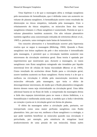 Manual de Massagem Terapêutica Mario-Paul Cassar
Uma hipótese é a de que a massagem afeta a reologia sangüínea
pelo mecanismo de hemodiluição, que é definida como um aumento no
volume de plasma sangüíneo. A hemodiluição ocorre como resultado da
diminuição no tônus simpático, induzida pela massagem. Com o
rebaixamento do tônus simpático, os músculos lisos dos vasos
sangüíneos relaxam e o fluxo sangüíneo é aumentado. Postula-se que o
volume plasmático também aumente. Um alto volume plasmático
também significa uma concentração reduzida de eritrócitos (Ernst et al.,
1987) e, portanto, uma contagem mais baixa de hematócrito.
Um conceito alternativo é a hemodiluição ocorrer pela hiperemia
reativa que se segue à massagem (Bühring, 1984). Quando o fluxo
sangüíneo nos leitos capilares da pele e dos músculos é intensificado
pela massagem, é provável que a circulação também aumente nos
microvasos da circulação sistêmica geral. Essa teoria é apoiada por
experimentos que mostraram que, durante a massagem, os vasos
sangüíneos com fluxo sangüíneo estagnado são invadidos por líquido
intersticial livre de células de baixa viscosidade (Matrai et al, 1984).
Como resultado do acréscimo desse fluido para a circulação geral,
ocorre também aumento no fluxo sangüíneo. Outra teoria é a de que a
melhora na circulação é obtida pela manutenção mecânica dos
músculos efetuada pela massagem, que teria o efeito de
descongestionar microvasos, de modo que o fluido plasmático estagnado
dentro desses vasos seja reintroduzido na circulação geral. Uma idéia
adicional baseia-se no fluxo de linfa: a compressão da massagem drena
a linfa dos espaços intersticiais para os vasos e dutos linfáticos, e a
hemodiluição é melhorada ainda mais, à medida que a linfa é devolvida
ao coração e junta-se à circulação geral em forma de plasma.
O efeito da massagem sobre a circulação pode, portanto, ser
interpretado como uma maior perfusão sangüínea com fluido
plasmático. Isto, por sua vez, melhora o fluxo sangüíneo e a reologia, o
que pode também beneficiar os músculos quando sua circulação é
perturbada, por exemplo, pela existência de miogelose local
(endurecimento de uma porção de um músculo). Essas ações
 