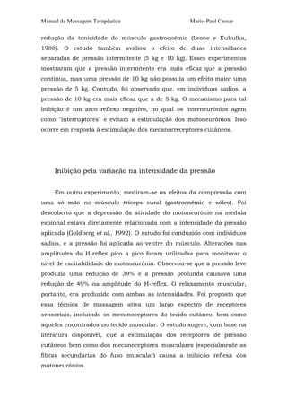 Manual de Massagem Terapêutica Mario-Paul Cassar
redução da tonicidade do músculo gastrocnêmio (Leone e Kukulka,
1988). O estudo também avaliou o efeito de duas intensidades
separadas de pressão intermitente (5 kg e 10 kg). Esses experimentos
mostraram que a pressão intermitente era mais eficaz que a pressão
contínua, mas uma pressão de 10 kg não possuía um efeito maior uma
pressão de 5 kg. Contudo, foi observado que, em indivíduos sadios, a
pressão de 10 kg era mais eficaz que a de 5 kg. O mecanismo para tal
inibição é um arco reflexo negativo, no qual os interneurônios agem
como "interruptores" e evitam a estimulação dos motoneurônios. Isso
ocorre em resposta à estimulação dos mecanorreceptores cutâneos.
Inibição pela variação na intensidade da pressão
Em outro experimento, mediram-se os efeitos da compressão com
uma só mão no músculo tríceps sural (gastrocnêmio e sóleo). Foi
descoberto que a depressão da atividade do motoneurônio na medula
espinhal estava diretamente relacionada com a intensidade da pressão
aplicada (Goldberg et al., 1992). O estudo foi conduzido com indivíduos
sadios, e a pressão foi aplicada ao ventre do músculo. Alterações nas
amplitudes do H-reflex pico a pico foram utilizadas para monitorar o
nível de excitabilidade do motoneurônio. Observou-se que a pressão leve
produzia uma redução de 39% e a pressão profunda causava uma
redução de 49% na amplitude do H-reflex. O relaxamento muscular,
portanto, era produzido com ambas as intensidades. Foi proposto que
essa técnica de massagem ativa um largo espectro de receptores
sensoriais, incluindo os mecanoceptores do tecido cutâneo, bem como
aqueles encontrados no tecido muscular. O estudo sugere, com base na
literatura disponível, que a estimulação dos receptores de pressão
cutâneos bem como dos mecanoceptores musculares (especialmente as
fibras secundárias do fuso muscular) causa a inibição reflexa dos
motoneurônios.
 
