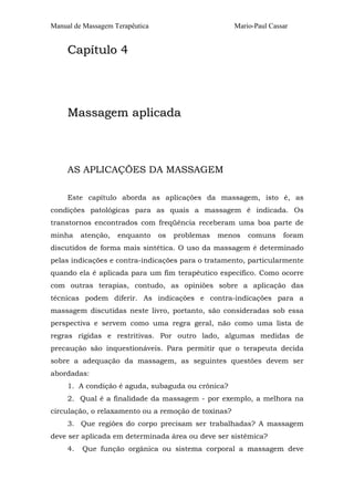 Manual de Massagem Terapêutica Mario-Paul Cassar
CCaappííttuulloo 44
MMaassssaaggeemm aapplliiccaaddaa
AS APLICAÇÕES DA MASSAGEM
Este capítulo aborda as aplicações da massagem, isto é, as
condições patológicas para as quais a massagem é indicada. Os
transtornos encontrados com freqüência receberam uma boa parte de
minha atenção, enquanto os problemas menos comuns foram
discutidos de forma mais sintética. O uso da massagem é determinado
pelas indicações e contra-indicações para o tratamento, particularmente
quando ela é aplicada para um fim terapêutico específico. Como ocorre
com outras terapias, contudo, as opiniões sobre a aplicação das
técnicas podem diferir. As indicações e contra-indicações para a
massagem discutidas neste livro, portanto, são consideradas sob essa
perspectiva e servem como uma regra geral, não como uma lista de
regras rígidas e restritivas. Por outro lado, algumas medidas de
precaução são inquestionáveis. Para permitir que o terapeuta decida
sobre a adequação da massagem, as seguintes questões devem ser
abordadas:
1. A condição é aguda, subaguda ou crônica?
2. Qual é a finalidade da massagem - por exemplo, a melhora na
circulação, o relaxamento ou a remoção de toxinas?
3. Que regiões do corpo precisam ser trabalhadas? A massagem
deve ser aplicada em determinada área ou deve ser sistêmica?
4. Que função orgânica ou sistema corporal a massagem deve
 