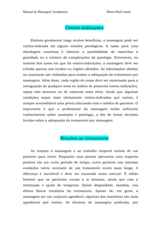 Manual de Massagem Terapêutica Mario-Paul Cassar
Contra-indicações
Embora geralmente traga muitos benefícios, a massagem pode ser
contra-indicada em alguns estados patológicos. A razão para uma
abordagem cautelosa é eliminar a possibilidade de exacerbar a
gravidade ou o número de complicações da patologia. Entretanto, na
maioria dos casos em que há contra-indicações, a massagem deve ser
evitada apenas nos tecidos ou regiões afetados. As informações obtidas
na anamnese são utilizadas para avaliar a adequação do tratamento por
massagem. Além disso, cada região do corpo deve ser examinada para a
averiguação de qualquer sinal ou indício de possíveis contra-indicações,
sejam elas menores ou de natureza mais séria. Ainda que algumas
condições sejam mais obviamente contra-indicadas que outras, é
sempre aconselhável uma prévia discussão com o médico do paciente. O
importante é que o profissional da massagem tenha suficiente
conhecimento sobre anatomia e patologia, a fim de tomar decisões
lúcidas sobre a adequação do tratamento por massagem.
Reações ao tratamento
As reações à massagem e ao trabalho corporal variam de um
paciente para outro. Enquanto uma pessoa apresenta uma resposta
positiva em um curto período de tempo, outro paciente nas mesmas
condições talvez necessite de um tratamento muito mais longo. A
diferença é inevitável e deve ser encarada como natural. É válido
lembrar que os pacientes curam a si mesmos, ainda que com a
orientação e ajuda do terapeuta. Existe disparidade, também, nos
efeitos físicos imediatos do tratamento. Apesar de, em geral, a
massagem ser um conjunto agradável, algumas das manobras são mais
agradáveis que outras. As técnicas de massagem profunda, por
 