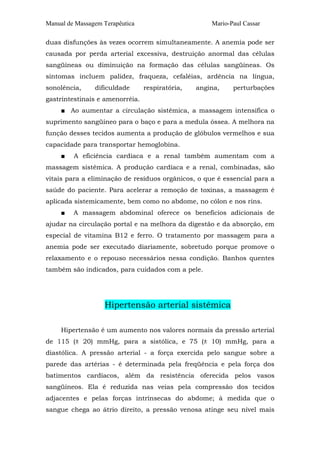 Manual de Massagem Terapêutica Mario-Paul Cassar
duas disfunções às vezes ocorrem simultaneamente. A anemia pode ser
causada por perda arterial excessiva, destruição anormal das células
sangüíneas ou diminuição na formação das células sangüíneas. Os
sintomas incluem palidez, fraqueza, cefaléias, ardência na língua,
sonolência, dificuldade respiratória, angina, perturbações
gastrintestinais e amenorréia.
■ Ao aumentar a circulação sistêmica, a massagem intensifica o
suprimento sangüíneo para o baço e para a medula óssea. A melhora na
função desses tecidos aumenta a produção de glóbulos vermelhos e sua
capacidade para transportar hemoglobina.
■ A eficiência cardíaca e a renal também aumentam com a
massagem sistêmica. A produção cardíaca e a renal, combinadas, são
vitais para a eliminação de resíduos orgânicos, o que é essencial para a
saúde do paciente. Para acelerar a remoção de toxinas, a massagem é
aplicada sistemicamente, bem como no abdome, no cólon e nos rins.
■ A massagem abdominal oferece os benefícios adicionais de
ajudar na circulação portal e na melhora da digestão e da absorção, em
especial de vitamina B12 e ferro. O tratamento por massagem para a
anemia pode ser executado diariamente, sobretudo porque promove o
relaxamento e o repouso necessários nessa condição. Banhos quentes
também são indicados, para cuidados com a pele.
Hipertensão arterial sistêmica
Hipertensão é um aumento nos valores normais da pressão arterial
de 115 (± 20) mmHg, para a sistólica, e 75 (± 10) mmHg, para a
diastólica. A pressão arterial - a força exercida pelo sangue sobre a
parede das artérias - é determinada pela freqüência e pela força dos
batimentos cardíacos, além da resistência oferecida pelos vasos
sangüíneos. Ela é reduzida nas veias pela compressão dos tecidos
adjacentes e pelas forças intrínsecas do abdome; à medida que o
sangue chega ao átrio direito, a pressão venosa atinge seu nível mais
 