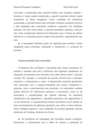 Manual de Massagem Terapêutica Mario-Paul Cassar
muscular é substituída pelo material hialino nas camadas mediais e
internas e, nesse estado endurecido, a parede muscular oferece maior
resistência ao fluxo sangüíneo. Como resultado da resistência
aumentada, a pressão dentro das arteríolas continua constante durante
a fase diastólica das contrações cardíacas, enquanto, em condições
normais, ela seria mais baixa. A pressão diastólica, portanto, torna-se
alta. Uma complicação adicional da disfunção é que o lúmen da artéria
estreita-se e a isquemia quase sempre está presente, especialmente nos
rins.
■ A massagem sistêmica pode ser aplicada para auxiliar o fluxo
sangüíneo pelas arteríolas, reduzindo a resistência e o acúmulo de
pressão.
Vasoconstrição das arteríolas
O diâmetro das arteríolas é controlado pelo centro vasomotor na
medula e também está sob a influência dos impulsos simpáticos. As
alterações do diâmetro das arteríolas têm efeito direto sobre a pressão
arterial. Por exemplo, a contração da parede arterial eleva a pressão,
enquanto o relaxamento a reduz. A hipertensão essencial geralmente
está associada com a superes-timulação dos nervos simpáticos e,
portanto, com a vasoconstrição das arteríolas. As contrações também
podem decorrer de influências químicas e hormonais, como as da
adrenalina e noradrenalina (da medula adrenal), do hormônio
antidiurético (do hipotálamo e pituitária posterior), da angiotensina II
ou da histamina. A superprodução desses hormônios ocorre devido ao
mau funcionamento da glândula pituitária, que afeta o córtex adrenal.
Outra etiologia possível é uma disfimção da própria glândula adrenal
(síndrome de Cushing, síndrome de Conn).
■ Os benefícios da massagem são limitados nessas condições.
Entretanto, o relaxamento tem o efeito de reduzir a produção de
 