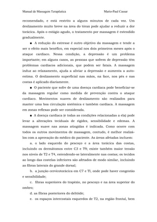 Manual de Massagem Terapêutica Mario-Paul Cassar
recomendado, e está restrito a alguns minutos de cada vez. Um
deslizamento muito breve na área do tórax pode ajudar a reduzir a dor
torácica. Após o estágio agudo, o tratamento por massagem é estendido
gradualmente.
■ A redução do estresse é outro objetivo da massagem e tende a
ser o efeito mais benéfico, em especial nos dois primeiros meses após o
ataque cardíaco. Nessa condição, a depressão é um problema
importante; em alguns casos, as pessoas que sofrem de depressão têm
problemas cardíacos adicionais, que podem ser fatais. A massagem
induz ao relaxamento, ajuda a aliviar a depressão e aumenta a auto-
estima. O deslizamento superficial nas mãos, na face, nos pés e nas
costas é aplicado diariamente.
■ O paciente que sofre de uma doença cardíaca pode beneficiar-se
da massagem regular como medida de prevenção contra o ataque
cardíaco. Movimentos suaves de deslizamento são realizados para
manter uma boa circulação sistêmica e também cardíaca. A massagem
em zonas reflexas pode ser considerada.
■ A doença cardíaca (e todas as condições relacionadas a ela) pode
levar a alterações teciduais de rigidez, sensibilidade e edemas. A
massagem suave nas zonas atingidas é indicada. Como ocorre com
todos os outros movimentos de massagem, contudo, é melhor realizá-
los com a aprovação do médico do paciente. As áreas afetadas incluem:
a. o lado esquerdo do pescoço e a área torácica das costas,
incluindo os dermátomos entre C3 e T9; existe também maior tensão
nos níveis de T2 e T4, estendendo-se lateralmente nas costas; os tecidos
ao longo das costelas inferiores são afetados de modo similar, incluindo
as fibras laterais do grande dorsal;
b. a junção cervicotorácica em C7 e TI, onde pode haver congestão
e sensibilidade;
c. fibras superiores do trapézio, no pescoço e na área superior do
ombro;
d. as fibras posteriores do deltóide;
e. os espaços intercostais esquerdos de T2, na região frontal, bem
 