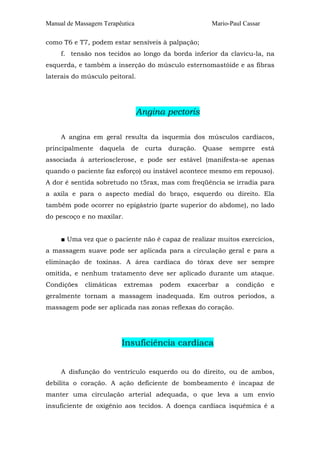 Manual de Massagem Terapêutica Mario-Paul Cassar
como T6 e T7, podem estar sensíveis à palpação;
f. tensão nos tecidos ao longo da borda inferior da clavícu-la, na
esquerda, e também a inserção do músculo esternomastóide e as fibras
laterais do músculo peitoral.
Angina pectoris
A angina em geral resulta da isquemia dos músculos cardíacos,
principalmente daquela de curta duração. Quase semprre está
associada à arteriosclerose, e pode ser estável (manifesta-se apenas
quando o paciente faz esforço) ou instável acontece mesmo em repouso).
A dor é sentida sobretudo no t5rax, mas com freqüência se irradia para
a axila e para o aspecto medial do braço, esquerdo ou direito. Ela
também pode ocorrer no epigástrio (parte superior do abdome), no lado
do pescoço e no maxilar.
■ Uma vez que o paciente não é capaz de realizar muitos exercícios,
a massagem suave pode ser aplicada para a circulação geral e para a
eliminação de toxinas. A área cardíaca do tórax deve ser sempre
omitida, e nenhum tratamento deve ser aplicado durante um ataque.
Condições climáticas extremas podem exacerbar a condição e
geralmente tornam a massagem inadequada. Em outros períodos, a
massagem pode ser aplicada nas zonas reflexas do coração.
Insuficiência cardíaca
A disfunção do ventrículo esquerdo ou do direito, ou de ambos,
debilita o coração. A ação deficiente de bombeamento é incapaz de
manter uma circulação arterial adequada, o que leva a um envio
insuficiente de oxigênio aos tecidos. A doença cardíaca isquêmica é a
 