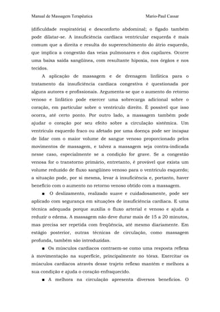 Manual de Massagem Terapêutica Mario-Paul Cassar
(dificuldade respiratória) e desconforto abdominal; o fígado também
pode dilatar-se. A insuficiência cardíaca ventricular esquerda é mais
comum que a direita e resulta do superenchimento do átrio esquerdo,
que implica a congestão das veias pulmonares e dos capilares. Ocorre
uma baixa saída sangüínea, com resultante hipoxia, nos órgãos e nos
tecidos.
A aplicação de massagem e de drenagem linfática para o
tratamento da insuficiência cardíaca congestiva é questionada por
alguns autores e profissionais. Argumenta-se que o aumento do retorno
venoso e linfático pode exercer uma sobrecarga adicional sobre o
coração, em particular sobre o ventrículo direito. É possível que isso
ocorra, até certo ponto. Por outro lado, a massagem também pode
ajudar o coração por seu efeito sobre a circulação sistêmica. Um
ventrículo esquerdo fraco ou afetado por uma doença pode ser incapaz
de lidar com o maior volume de sangue venoso proporcionado pelos
movimentos de massagem, e talvez a massagem seja contra-indicada
nesse caso, especialmente se a condição for grave. Se a congestão
venosa for o transtorno primário, entretanto, é provável que exista um
volume reduzido de fluxo sangüíneo venoso para o ventrículo esquerdo;
a situação pode, por si mesma, levar à insuficiência e, portanto, haver
benefício com o aumento no retorno venoso obtido com a massagem.
■ O deslizamento, realizado suave e cuidadosamente, pode ser
aplicado com segurança em situações de insuficiência cardíaca. E uma
técnica adequada porque auxilia o fluxo arterial e venoso e ajuda a
reduzir o edema. A massagem não deve durar mais de 15 a 20 minutos,
mas precisa ser repetida com freqüência, até mesmo diariamente. Em
estágio posterior, outras técnicas de circulação, como massagem
profunda, também são introduzidas.
■ Os músculos cardíacos contraem-se como uma resposta reflexa
à movimentação na superfície, principalmente no tórax. Exercitar os
músculos cardíacos através desse trajeto reflexo mantém e melhora a
sua condição e ajuda o coração enfraquecido.
■ A melhora na circulação apresenta diversos benefícios. O
 
