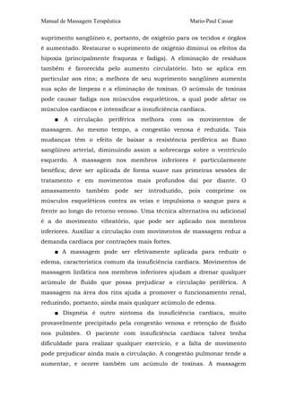 Manual de Massagem Terapêutica Mario-Paul Cassar
suprimento sangüíneo e, portanto, de oxigênio para os tecidos e órgãos
é aumentado. Restaurar o suprimento de oxigênio diminui os efeitos da
hipoxia (principalmente fraqueza e fadiga). A eliminação de resíduos
também é favorecida pelo aumento circulatório. Isto se aplica em
particular aos rins; a melhora de seu suprimento sangüíneo aumenta
sua ação de limpeza e a eliminação de toxinas. O acúmulo de toxinas
pode causar fadiga nos músculos esqueléticos, a qual pode afetar os
músculos cardíacos e intensificar a insuficiência cardíaca.
■ A circulação periférica melhora com os movimentos de
massagem. Ao mesmo tempo, a congestão venosa é reduzida. Tais
mudanças têm o efeito de baixar a resistência periférica ao fluxo
sangüíneo arterial, diminuindo assim a sobrecarga sobre o ventrículo
esquerdo. A massagem nos membros inferiores é particularmente
benéfica; deve ser aplicada de forma suave nas primeiras sessões de
tratamento e em movimentos mais profundos daí por diante. O
amassamento também pode ser introduzido, pois comprime os
músculos esqueléticos contra as veias e impulsiona o sangue para a
frente ao longo do retorno venoso. Uma técnica alternativa ou adicional
é a do movimento vibratório, que pode ser aplicado nos membros
inferiores. Auxiliar a circulação com movimentos de massagem reduz a
demanda cardíaca por contrações mais fortes.
■ A massagem pode ser efetivamente aplicada para reduzir o
edema, característica comum da insuficiência cardíaca. Movimentos de
massagem linfática nos membros inferiores ajudam a drenar qualquer
acúmulo de fluido que possa prejudicar a circulação periférica. A
massagem na área dos rins ajuda a promover o funcionamento renal,
reduzindo, portanto, ainda mais qualquer acúmulo de edema.
■ Dispnéia é outro sintoma da insuficiência cardíaca, muito
provavelmente precipitado pela congestão venosa e retenção de fluido
nos pulmões. O paciente com insuficiência cardíaca talvez tenha
dificuldade para realizar qualquer exercício, e a falta de movimento
pode prejudicar ainda mais a circulação. A congestão pulmonar tende a
aumentar, e ocorre também um acúmulo de toxinas. A massagem
 