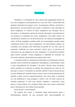 Manual de Massagem Terapêutica Mario-Paul Cassar
Trombose
Trombose é a formação de uma massa fixa (agregação) dentro de
um vaso sangüíneo, principalmente de uma veia. Ela é constituída dos
próprios elementos do sangue, isto é, de plaquetas, fibrina, eritrócitos e
granulócitos. Um dos fatores que levam à trombose é uma alteração no
fluxo sangüíneo. O retardo no fluxo sangüíneo, por exemplo, faz os
leucócitos e as plaquetas saírem da corrente principal e acumularem-se
era próximo ao endotélio dos vasos sangüíneos. Isso pode ocorrer na
insuficiência cardíaca ou em decorrência de um repouso prolongado na
cama. O fluxo sangüíneo também pode ser interrompido quando existe
turbulência dentro dos vasos sangüíneos. As perturbações podem ser
causadas, por exemplo, pela distensão da parede de um vaso, tipo de
expansão verificado em veias varicosas. Outro caso é a presença de
aneurisma em um segmento de vaso sangüíneo. A turbulência também
pode ocorrer quando o fluxo sangüíneo é impedido de transitar em
torno das válvulas, particularmente aquelas das veias.
A trombose pode ser iniciada por alterações na composição arterial,
quando ocorre aumento de plaquetas, fibrinógenos e protrombina. Essa
é uma conseqüência de cirurgias e de parto. Nessas duas situações,
existe também um aumento na adesão das plaquetas por volta do 10s
dia após o evento. A trombose no membro inferior é mais comum do que
na área iliofemoral, também oferece menos risco de desenvolvimento de
embolia e pode curar-se espontaneamente. Por outro lado, a trombose
na veia iliofemoral é mais perigosa e tende a ser um fator comum de
embolia pulmonar. A veia cava inferior também é suscetível; como
possui o maior lúmen, se a condição afetar esse vaso, existe o potencial
para a formação de um trombo muito grande.
Outro local é a veia braquial.
Na maioria dos casos, a trombose exige instrumentos para a
determinação positiva de sua presença (por ultra-sonografia ou
 