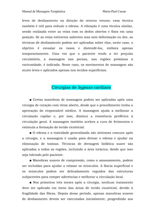 Manual de Massagem Terapêutica Mario-Paul Cassar
leves de deslizamento na direção do retorno venoso; essa técnica
também é útil para reduzir o edema. A vibração é uma técnica similar,
sendo realizada entre as veias com os dedos abertos e fixos em uma
posição. Se as veias estiverem salientes mas sem deformação ou dor, as
técnicas de deslizamento podem ser aplicadas sobre elas; neste caso, o
objetivo é esvaziar os vasos e distendê-los, embora apenas
temporariamente. Uma vez que o paciente tende a ter prejuízo
circulatório, a massagem nas pernas, nas regiões próximas à
varicosidade, é indicada. Neste caso, os movimentos de massagem são
muito leves e aplicados apenas nos tecidos superficiais.
Cirurgias de bypass cardíaco
■ Certas manobras de massagem podem ser aplicadas após uma
cirurgia de coração com tórax aberto, desde que o procedimento tenha a
aprovação do responsável médico. A massagem ajuda a melhorar a
circulação capilar e, por isso, diminui a resistência periférica à
circulação geral. A massagem também acelera a cura de ferimentos e
estimula a formação do tecido cicatricial.
■ O edema e a toxicidade generalizada são sintomas comuns após
a cirurgia, e a massagem é usada para drenar o edema e ajudar na
eliminação de toxinas. Técnicas de drenagem linfática suave são
aplicadas a todas as regiões, incluindo a área torácica, desde que isso
seja tolerado pelo paciente.
■ Manobras suaves de compressão, como o amassamento, podem
ser incluídas para ajudar a relaxar os músculos. A fáscia superficial e
os músculos podem ser delicadamente erguidos das estruturas
subjacentes para romper aderências e melhorar a circulação local.
■ Nos primeiros três meses após a cirurgia, nenhum tratamento
deve ser aplicado em torno das áreas de tecido cicatricial, devido à
fragilidade das fibras. Depois desse período, apenas manobras suaves
de deslizamento devem ser executadas inicialmente, progredindo aos
 
