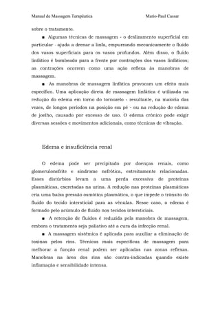 Manual de Massagem Terapêutica Mario-Paul Cassar
sobre o tratamento.
■ Algumas técnicas de massagem - o deslizamento superficial em
particular - ajuda a drenar a linfa, empurrando mecanicamente o fluido
dos vasos superficiais para os vasos profundos. Além disso, o fluido
linfático é bombeado para a frente por contrações dos vasos linfáticos;
as contrações ocorrem como uma ação reflexa às manobras de
massagem.
■ As manobras de massagem linfática provocam um efeito mais
específico. Uma aplicação direta de massagem linfática é utilizada na
redução do edema em torno do tornozelo - resultante, na maioria das
vezes, de longos períodos na posição em pé - ou na redução do edema
de joelho, causado por excesso de uso. O edema crônico pode exigir
diversas sessões e movimentos adicionais, como técnicas de vibração.
Edema e insuficiência renal
O edema pode ser precipitado por doenças renais, como
glomerulonefrite e síndrome nefrótica, estreitamente relacionadas.
Esses distúrbios levam a uma perda excessiva de proteínas
plasmáticas, excretadas na urina. A redução nas proteínas plasmáticas
cria uma baixa pressão osmótica plasmática, o que impede o trânsito do
fluido do tecido intersticial para as vênulas. Nesse caso, o edema é
formado pelo acúmulo de fluido nos tecidos intersticiais.
■ A retenção de fluidos é reduzida pela manobra de massagem,
embora o tratamento seja paliativo até a cura da infecção renal.
■ A massagem sistêmica é aplicada para auxiliar a eliminação de
toxinas pelos rins. Técnicas mais específicas de massagem para
melhorar a função renal podem ser aplicadas nas zonas reflexas.
Manobras na área dos rins são contra-indicadas quando existe
inflamação e sensibilidade intensa.
 