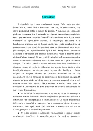Manual de Massagem Terapêutica Mario-Paul Cassar
Obesidade
A obesidade tem origem em diversas causas. Pode haver um fator
hereditário e, neste caso, a obesidade não tem, necessariamente, um
efeito prejudicial sobre a saúde da pessoa. A condição de obesidade
pode ser endógena, isto é, causada por alguma anormalidade orgânica,
como, por exemplo, perturbações endócrinas ou hormonais. Entre esses
distúrbios a hiperfunção adrenal, a hipofunção testicular e a
hipofunção ovariana são os fatores endócrinos mais significativos. A
gordura também se acumula quando a taxa metabólica está mais lenta,
por exemplo, no hipotireoidismo, que é um desequilibrio endócrino
adicional. A obesidade por excesso alimentar às vezes é descrita como
do tipo tóxico e "gotoso". Nesta condição, depósitos de gordura excessiva
acumulam-se nos tecidos subcutâneos e em torno dos órgãos, incluindo
coração e pulmões. Outras causas incluem problemas emocionais e
algumas rotinas do estilo de vida, que têm grande importância e com
freqüência causam as formas mais comuns de obesidade. Estas
surgem do simples excesso de consumo alimentar ou de um
desequilíbrio entre o consumo de alimentos e o dispêndio de energia. O
excesso de peso pode ter efeito sobre a estrutura corporal geral e até
mesmo causar dor lombar. Naturalmente a melhor cura para a
obesidade é um controle da dieta e do estilo de vida e a instauração de
um regime de exercícios.
■ As técnicas de deslizamento e outras técnicas de massagem
fornecem auxílio mecânico para o rompimento glóbulos de gordura e
estimulam sua passagem para o sistema linfático. De maior importância
talvez seja o psicológico e o ânimo que a massagem oferece à pessoa.
Entretanto, esse apoio não deve mascarar a necessidade de outras
abordagens para a solução do problema.
■ O tecido adiposo é altamente vascularizado e requer grande
suprimento sangüíneo. A superabundância de gordura, portanto,
 