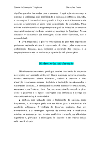 Manual de Massagem Terapêutica Mario-Paul Cassar
significa grandes demandas para o coração. A aplicação da massagem
diminui a sobrecarga caro melhorando a circulação sistêmica; contudo,
a massagem é contra-indicada quando a força e o funcionamento do
coração deterioraram-se como uma complicação da obesidade. Uma
dessas manifestações é a degeneração na qual os músculos do coração
são substituídos por gordura, tornam-se incapazes de funcionar. Nessa
situação, o tratamento por massagem, assim como exercícios, não é
aconselhável.
■ Com freqüência, a pessoa com excesso de peso tem capacidade
pulmonar reduzida devido à compressão do tórax pelas estruturas
abdominais. Técnicas para melhorar a excursão das costelas e a
respiração devem ser incluídas no programa de redução de peso.
Síndrome da má-absorção
Má-absorção é um termo geral que envolve uma série de sintomas
provocados por absorção deficiente. Esses sintomas incluem anorexia,
cãibras abdominais, edema abdominal, anemia e cansaço. A má-
absorção tem diversas causas , incluindo a destruição das vilosidades e
da mucosa intestinal. A sensibilidade a certos alimentos é outra causa,
como ocorre na doença celíaca. Outras causas são doenças de orgãos,
como o pâncreas e o fígado, obstruções nos intestinos e doença do
suprimento de sangue mesentérico.
■ Embora seja utilizada para o tratamento do sintoma mais
importante, a massagem pode não ser eficaz para o tratamento da
condição subjacente. A etiologia do distúrbio, portanto, deve ser
determinada, e a massagem aplicada de acordo com a orientação
médica. A massagem nos tecidos periféricos estimula as glândulas
digestivas e, portanto, a massagem no abdome e em outras zonas
reflexas é indicada.
 