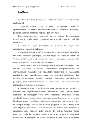 Manual de Massagem Terapêutica Mario-Paul Cassar
PPrreeffáácciioo
Este livro é voltado tanto para o estudante como para o terapeuta
profissional.
Presume-se, contudo, que o leitor, em qualquer nível de
aprendizagem, já esteja familiarizado com a anatomia, fisiologia,
patologia básica e anatomia regional dos músculos.
Esse conhecimento é essencial para a prática da massagem
terapêutica e, ainda assim, demasiadamente amplo para ser incluido
neste livro.
O termo massagem terapêutica é sinônimo de terapia por
massagem e massagem aplicada.
A principal função e ênfase da terapia é sua aplicação específica
em uma condição patológica. Tal utilização vai além do efeito de
"relaxamento", geralmente associado com a massagem, embora este
assuma a preferência em algumas situações.
Com muita freqüência, a massagem terapêutica é usada como um
recurso associado a outros tratamentos complementares ou
convencionais. Atuando com finalidade terapêutica, o massagista
precisa ter um entendimento pleno dos conceitos fisiológicos das
técnicas de massagem. Ele deve, também, desenvolver habilidades de
palpação, para determinar mudanças nos tecidos que ocorrerem por
disfunções estruturais e orgânicas.
A massagem e os procedimentos bem executados de trabalho -
corporal têm importância similar. Esforcei-me para abordar esses
elementos da massagem neste livro, oferecendo uma base teórica
detalhada para a terapia, bem como uma gama abrangente de técnicas.
Desde que comecei minha carreira como massagista, muitos anos atrás,
eu sempre desejei desenvolver minhas próprias técnicas. Conquistei
esse objetivo, não apenas com muita prática clínica onde utilizava a
massagem mas também pela prática de outras terapias, como
osteopatia, trabalho corporal, medicina esportiva, integração estrutural
e trabalho de liberação da fáscia. Também adquiri uma experiência
 