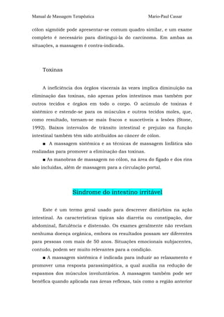 Manual de Massagem Terapêutica Mario-Paul Cassar
cólon sigmóide pode apresentar-se comum quadro similar, e um exame
completo é necessário para distingui-la do carcinoma. Em ambas as
situações, a massagem é contra-indicada.
Toxinas
A ineficiência dos órgãos viscerais às vezes implica diminuição na
eliminação das toxinas, não apenas pelos intestinos mas também por
outros tecidos e órgãos em todo o corpo. O acúmulo de toxinas é
sistêmico e estende-se para os músculos e outros tecidos moles, que,
como resultado, tornam-se mais fracos e suscetíveis a lesões (Stone,
1992). Baixos intervalos de trânsito intestinal e prejuízo na função
intestinal também têm sido atribuídos ao câncer de cólon.
■ A massagem sistêmica e as técnicas de massagem linfática são
realizadas para promover a eliminação das toxinas.
■ As manobras de massagem no cólon, na área do fígado e dos rins
são incluídas, além de massagem para a circulação portal.
Síndrome do intestino irritável
Este é um termo geral usado para descrever distúrbios na ação
intestinal. As características típicas são diarréia ou constipação, dor
abdominal, flatulência e distensão. Os exames geralmente não revelam
nenhuma doença orgânica, embora os resultados possam ser diferentes
para pessoas com mais de 50 anos. Situações emocionais subjacentes,
contudo, podem ser muito relevantes para a condição.
■ A massagem sistêmica é indicada para induzir ao relaxamento e
promover uma resposta parassimpática, a qual auxilia na redução de
espasmos dos músculos involuntários. A massagem também pode ser
benéfica quando aplicada nas áreas reflexas, tais como a região anterior
 