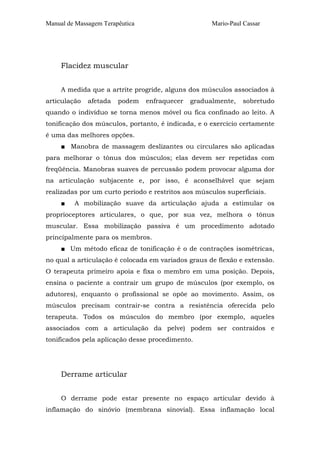Manual de Massagem Terapêutica Mario-Paul Cassar
Flacidez muscular
A medida que a artrite progride, alguns dos músculos associados à
articulação afetada podem enfraquecer gradualmente, sobretudo
quando o indivíduo se torna menos móvel ou fica confinado ao leito. A
tonificação dos músculos, portanto, é indicada, e o exercício certamente
é uma das melhores opções.
■ Manobra de massagem deslizantes ou circulares são aplicadas
para melhorar o tônus dos músculos; elas devem ser repetidas com
freqüência. Manobras suaves de percussão podem provocar alguma dor
na articulação subjacente e, por isso, é aconselhável que sejam
realizadas por um curto período e restritos aos músculos superficiais.
■ A mobilização suave da articulação ajuda a estimular os
proprioceptores articulares, o que, por sua vez, melhora o tônus
muscular. Essa mobilização passiva é um procedimento adotado
principalmente para os membros.
■ Um método eficaz de tonificação é o de contrações isométricas,
no qual a articulação é colocada em variados graus de flexão e extensão.
O terapeuta primeiro apoia e fixa o membro em uma posição. Depois,
ensina o paciente a contrair um grupo de músculos (por exemplo, os
adutores), enquanto o profissional se opõe ao movimento. Assim, os
músculos precisam contrair-se contra a resistência oferecida pelo
terapeuta. Todos os músculos do membro (por exemplo, aqueles
associados com a articulação da pelve) podem ser contraídos e
tonificados pela aplicação desse procedimento.
Derrame articular
O derrame pode estar presente no espaço articular devido à
inflamação do sinóvio (membrana sinovial). Essa inflamação local
 