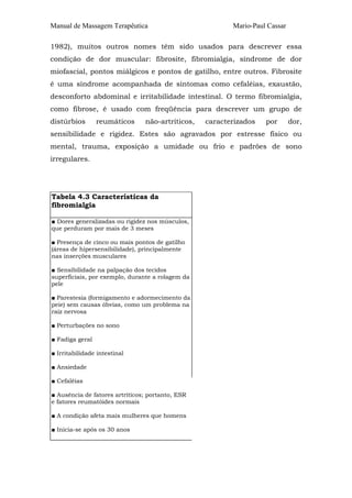 Manual de Massagem Terapêutica Mario-Paul Cassar
1982), muitos outros nomes têm sido usados para descrever essa
condição de dor muscular: fibrosite, fibromialgia, síndrome de dor
miofascial, pontos miálgicos e pontos de gatilho, entre outros. Fibrosite
é uma síndrome acompanhada de sintomas como cefaléias, exaustão,
desconforto abdominal e irritabilidade intestinal. O termo fibromialgia,
como fibrose, é usado com freqüência para descrever um grupo de
distúrbios reumáticos não-artríticos, caracterizados por dor,
sensibilidade e rigidez. Estes são agravados por estresse físico ou
mental, trauma, exposição a umidade ou frio e padrões de sono
irregulares.
Tabela 4.3 Características da
fibromialgia
■ Dores generalizadas ou rigidez nos músculos,
que perduram por mais de 3 meses
■ Presença de cinco ou mais pontos de gatilho
(áreas de hipersensibilidade), principalmente
nas inserções musculares
■ Sensibilidade na palpação dos tecidos
superficiais, por exemplo, durante a rolagem da
pele
■ Parestesia (formigamento e adormecimento da
peie) sem causas óbvias, como um problema na
raiz nervosa
■ Perturbações no sono
■ Fadiga geral
■ Irritabilidade intestinal
■ Ansiedade
■ Cefaléias
■ Ausência de fatores artríticos; portanto, ESR
e fatores reumatóides normais
■ A condição afeta mais mulheres que homens
■ Inicia-se após os 30 anos
 